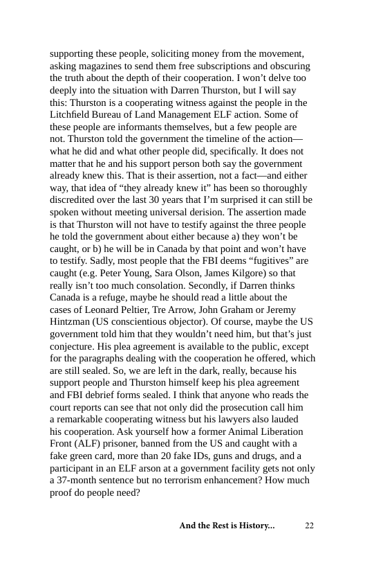 supporting these people, soliciting money from the movement, asking magazines to send them free subscriptions and obscuring the truth about the depth of their cooperation. I won’t delve too deeply into the situation with Darren Thurston, but I will say this: Thurston is a cooperating witness against the people in the hfield Bureau of Land Management ELF action. Some of these people are informants themselves, but a few people are not. Thurston told the government the timeline of the action— ‘what he did and what other people did, specifically. It does not matter that he and his support person both say the government already knew this. That is their assertion, not a fact—and either ‘way, that idea of “they already knew it” has been so thoroughly discredited over the last 30 years that I’m surprised it can still be spoken without meeting universal derision. The assertion made is that Thurston will not have to testify against the three people he told the government about either because a) they won’t be caught, or b) he will be in Canada by that point and won’t have to testify. Sadly, most people that the FBI deems “fugitives” are ‘caught (e.g. Peter Young, Sara Olson, James Kilgore) so that really isn’t too much consolation. Secondly, if Darren thinks Canada is a refuge, maybe he should read a little about the  cases of Leonard Peltier, Tre Arrow, John Graham or Jeremy Hintzman (US conscientious objector). Of course, maybe the US government told him that they wouldn’t need him, but that’s just conjecture. His plea agreement s available to the public, except for the paragraphs dealing with the cooperation he offered, which are siill sealed. So, we are lft in the dark, really, because his support people and Thurston himself keep his plea agreement and FBI debrief forms sealed. I think that anyone who reads the ‘court reports can see that not only did the prosecution call him  a remarkable cooperating witness but his lawyers also lauded  his cooperation. Ask yourself how a former Animal Liberation Front (ALF) prisoner, banned from the US and caught with a fake green card, more than 20 fake IDs, guns and drugs, and a participant in an ELF arson at a government facility gets not only 2 37-month sentence but no terrorism enhancement? How much proof do people need?  And the Rest s History... 2 